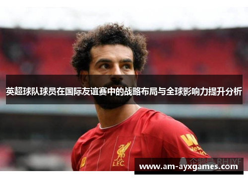 英超球队球员在国际友谊赛中的战略布局与全球影响力提升分析