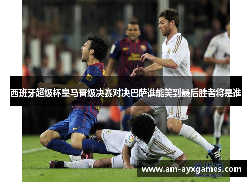 西班牙超级杯皇马晋级决赛对决巴萨谁能笑到最后胜者将是谁