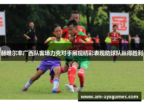 赫维尔率广西队客场力克对手展现精彩表现助球队赢得胜利