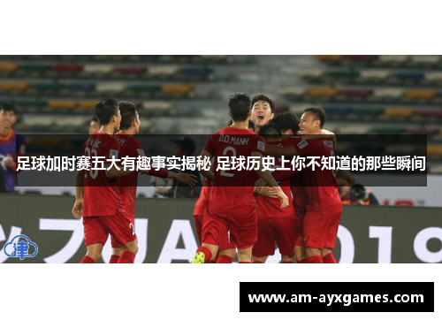 足球加时赛五大有趣事实揭秘 足球历史上你不知道的那些瞬间
