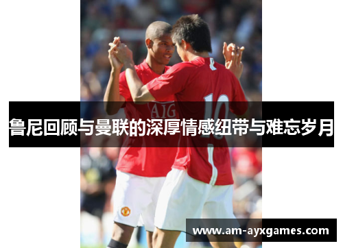 鲁尼回顾与曼联的深厚情感纽带与难忘岁月