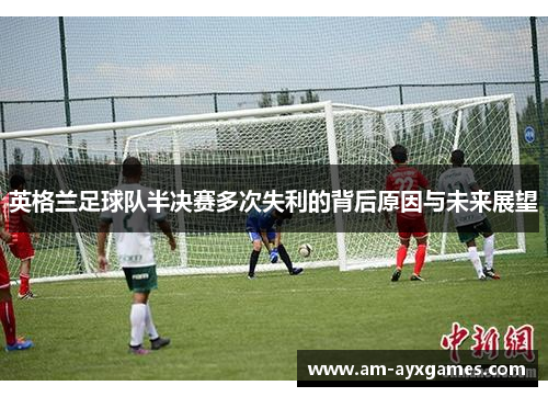 英格兰足球队半决赛多次失利的背后原因与未来展望