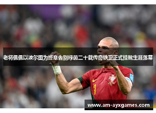 老将佩佩以波尔图为终章告别绿茵二十载传奇铁卫正式挂靴生涯落幕