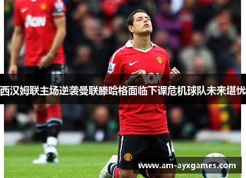 西汉姆联主场逆袭曼联滕哈格面临下课危机球队未来堪忧
