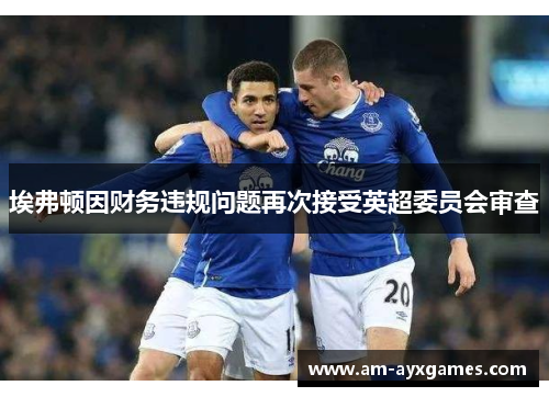 埃弗顿因财务违规问题再次接受英超委员会审查
